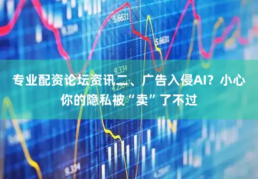专业配资论坛资讯二、广告入侵AI？小心你的隐私被“卖”了不过