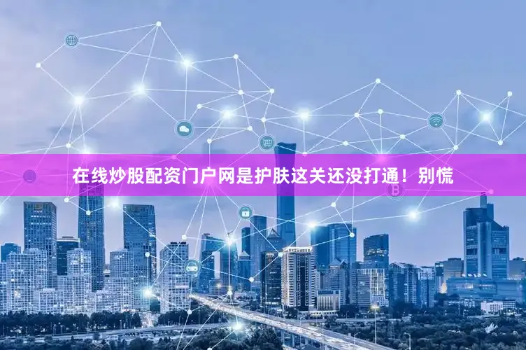 在线炒股配资门户网是护肤这关还没打通！别慌