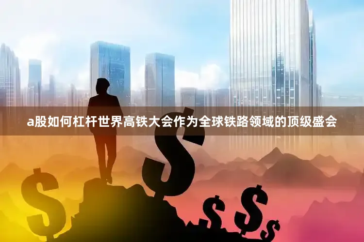 a股如何杠杆　　世界高铁大会作为全球铁路领域的顶级盛会