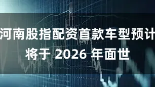 河南股指配资首款车型预计将于 2026 年面世
