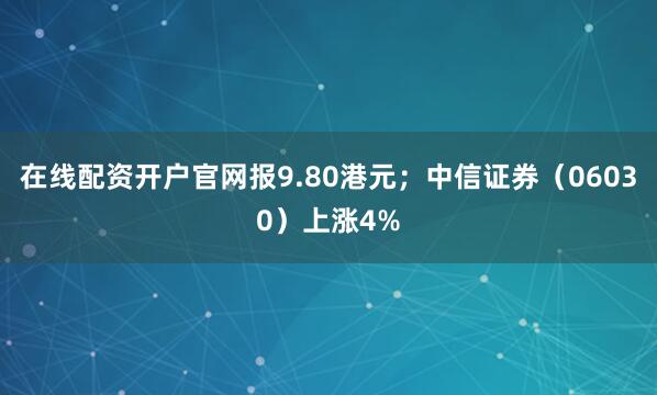 在线配资开户官网报9.80港元；中信证券（06030）上涨4%