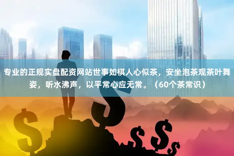 专业的正规实盘配资网站世事如棋人心似茶，安坐泡茶观茶叶舞姿，听水沸声，以平常心应无常。（60个茶常识）