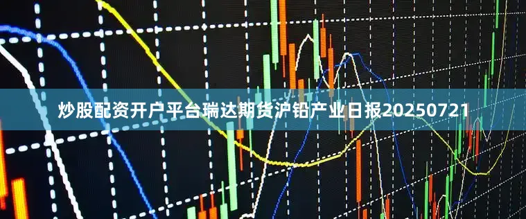 炒股配资开户平台瑞达期货沪铅产业日报20250721