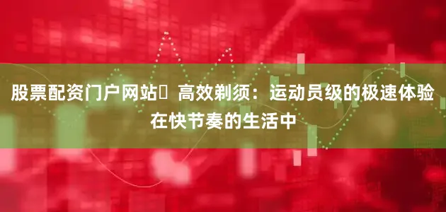 股票配资门户网站▶高效剃须：运动员级的极速体验在快节奏的生活中