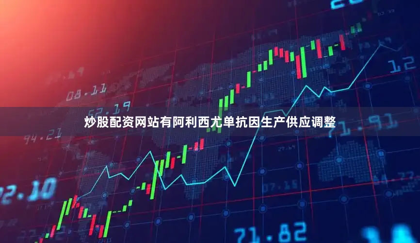 炒股配资网站有阿利西尤单抗因生产供应调整