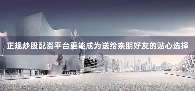 正规炒股配资平台更能成为送给亲朋好友的贴心选择