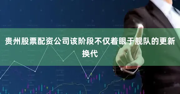 贵州股票配资公司该阶段不仅着眼于舰队的更新换代