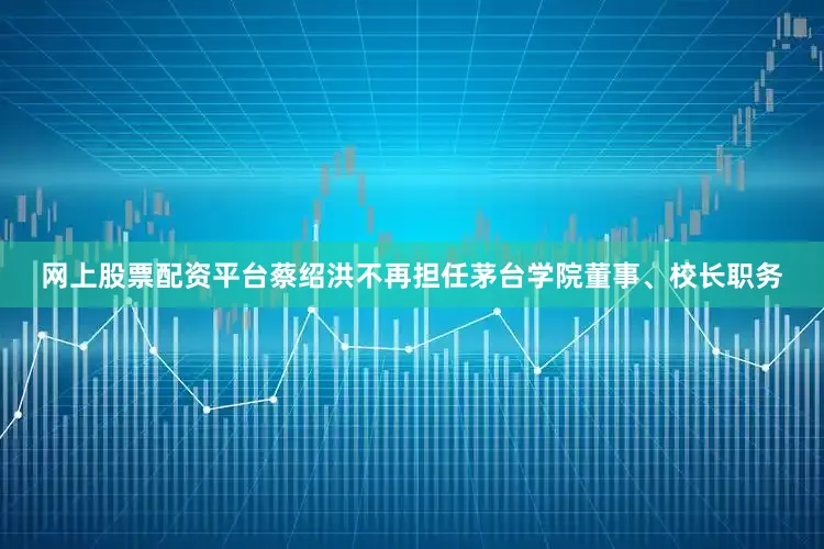 网上股票配资平台蔡绍洪不再担任茅台学院董事、校长职务