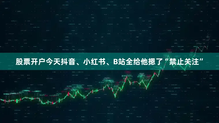 股票开户今天抖音、小红书、B站全给他摁了“禁止关注”