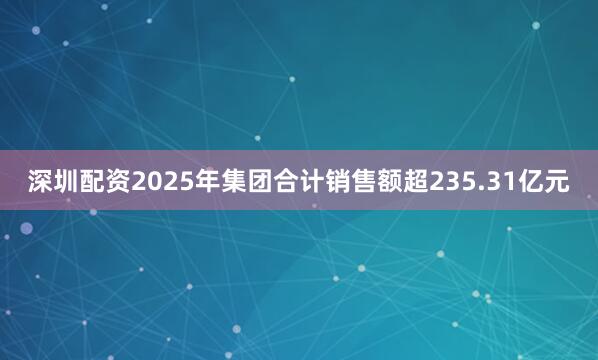 深圳配资2025年集团合计销售额超235.31亿元