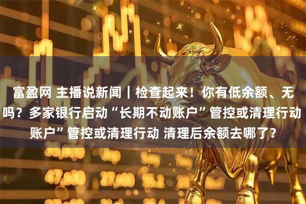 富盈网 主播说新闻｜检查起来！你有低余额、无交易的“沉睡账户”吗？多家银行启动“长期不动账户”管控或清理行动 清理后余额去哪了？