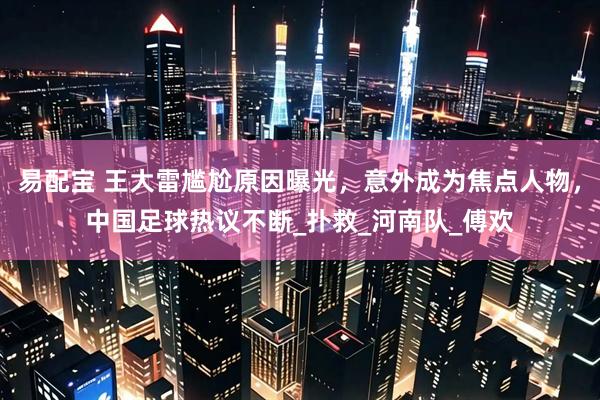 易配宝 王大雷尴尬原因曝光，意外成为焦点人物，中国足球热议不断_扑救_河南队_傅欢