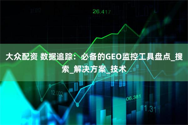 大众配资 数据追踪：必备的GEO监控工具盘点_搜索_解决方案_技术