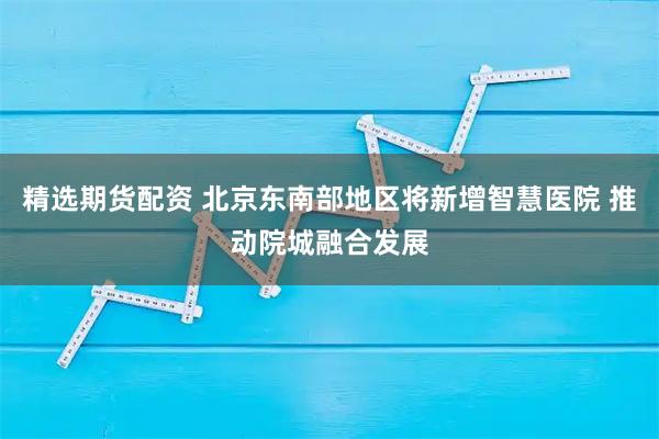 精选期货配资 北京东南部地区将新增智慧医院 推动院城融合发展