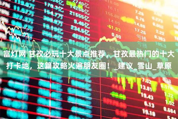 富灯网 甘孜必玩十大景点推荐，甘孜最热门的十大打卡地，这篇攻略火遍朋友圈！_建议_雪山_草原