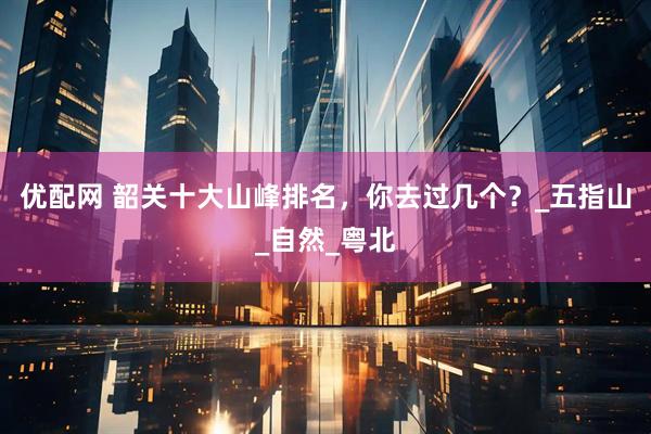 优配网 韶关十大山峰排名，你去过几个？_五指山_自然_粤北