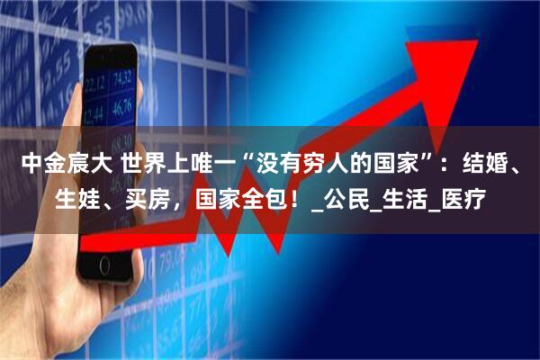 中金宸大 世界上唯一“没有穷人的国家”：结婚、生娃、买房，国家全包！_公民_生活_医疗