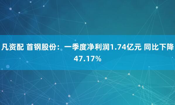 凡资配 首钢股份：一季度净利润1.74亿元 同比下降47.17%