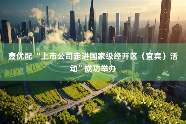 鑫优配 “上市公司走进国家级经开区（宜宾）活动”成功举办